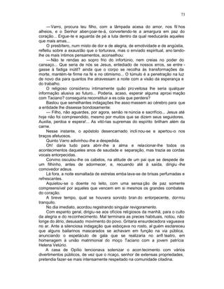 73

     — Varro, procura teu filho, com a lâmpada acesa do amor, nos fil hos
alheios, e o Senhor aben çoar-te-á, convertendo-te a amargura em paz do
coração... Ergue-te e aguarda de pé a luta dentro da qual reeducarás aqueles
que mais amas...
     O presbítero, num misto de dor e de alegria, de emotividade e de angústia,
refletiu sobre a exaustão que o torturava, mas o enviado espiritual, ano tando-
lhe os mais íntimos pensamentos, aconselhou:
     — Não te rendas ao sopro frio do infortúnio, nem creias no poder do
cansaço... Que seria de nós se Jesus, entediado de nossos erros, se entre -
gasse à fadiga inútil? ainda que o corpo se recolha às transformações da
morte, mantém-te firme na fé e no otimismo... O túmulo é a penetração na luz
de novo dia para quantos lhe atravessam a noite com a visão da esperança e
do trabalho.
     O religioso considerou intimamente quão pro veitosa lhe seria qualquer
informação alusiva ao futuro... Poderia, acaso, esperar alguma aproxi mação
com Taciano? conseguiria reconstituir a es cola que perdera?
     Bastou que semelhantes indagações lhe asso massem ao cérebro para que
a entidade lhe dissesse bondosamente:
     — Filho, não aguardes, por agora, senão re núncia e sacrifício... Jesus até
hoje não foi compreendido, mesmo por muitos que se dizem seus seguidores.
Auxilia, perdoa e espera!... As vitó rias supremas do espírito brilham além da
carne.
     Nesse instante, o apóstolo desencarnado incli nou-se e apertou-o nos
braços afetuosos.
     Quinto Varro adivinhou-lhe a despedida.
     Oh! daria tudo para abrir -lhe a alma e relacionar-lhe todos os
acontecimentos daqueles anos de saudade e separação, mas trazia as cordas
vocais entorpecidas.
     Corvino osculou-lhe os cabelos, na atitude de um pai que se despede de
um filhinho, antes de adormecer, e, recuando até à saída, dirigiu -lhe
comovedor adeus.
     Lá fora, a noite esmaltada de estrelas emba lava-se de brisas perfumadas e
refrescantes.
     Aquietou-se o doente no leito, com uma sensa ção de paz somente
compreensível por aqueles que vencem em si mesmos os grandes combates
do coração.
     A breve tempo, qual se houvera sorvido bran do entorpecente, dormiu
tranquilo.
     No dia imediato, acordou registrando singular revigoramento.
     Com espanto geral, dirigiu-se aos ofícios religiosos da manhã, para o culto
da alegria e do reconhecimento. Mal terminara as preces habituais, notou, não
longe do átrio, desusado movimento do povo. Gritaria ensurdecedora vagueava
no ar. Ante a silenciosa indagação que esboçava no rosto, al guém esclareceu
que alguns bailarinos mascarados se achavam em função na via pública,
anunciando o espetáculo de gala que se realizaria no anfi teatro, em
homenagem à união matrimonial do moço Taciano com a jovem patrícia
Helena Vetúrio.
     A casa de Opílio tencionava solenizar o acon tecimento com vários
divertimentos públicos, de vez que o ricaço, senhor de extensas propriedades,
pretendia fazer-se mais intensamente respeitado na comunidade citadina.
 