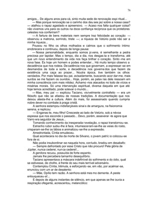 76

amigos... De alguns anos para cá, sinto muita sede de renovação espi ritual...
     — Mas porque renovação se o carinho dos deu ses jaz sobre a nossa casa?
— atalhou o rapaz agastado e apreensivo. — Acaso nos falta qualquer coisa?
não vivemos uns para os outros na doce confiança recíproca que os protetores
celestes nos conferiram?
     — A fartura de bens materiais nem sempre traz felicidade ao coração —
observou a matrona, sorrindo, triste —; a riqueza de Vetúrio pode não ser a
minha riqueza...
     Pousou no filho os olhos molhados e calmos que o sofrimento íntimo
enobrecera e continuou, depois de longa pausa:
     — Nossa personalidade, enquanto somos jo vens, é semelhante a pedra
preciosa por lapidar. Mas o tempo, dia a dia, nos desgas ta e transforma, até
que um novo entendimento da vida nos faça brilhar o coração. Sinto -me em
nova fase. És hoje um homem e podes entender... Há muito tempo observo a
decadência que nos rodeia. De cadência nos que governam, a expressar -se em
desmandos de toda a sorte, e decadência nos governa dos que fazem da
existência uma caça ao prazer... Noutra época, tive também os olhos
vendados. Por mais falasse teu pai, avisadamente, buscando acor dar-me, mais
surdos se me faziam os ouvidos... Hoje, porém, as palav ras dele ressoam em
minha consciência com mais nitidez. Achamo -nos atacados no lodo de vícios e
misérias morais. Só uma intervenção espiritual, diversa daquela em que até
hoje temos acreditado, pode solevar o mundo...
     — Mas, meu pai — explicou Taciano, visivelmente contrafeito — era um
filósofo que não se afastou de nossas tradições. A documentação que nos
deixou atesta-lhe a cultura. Além do mais, foi assassinado quando cumpria
nobre dever no combate à praga cristã.
     A senhora estampou indisfarçáveis sinai s de amargura, na fisionomia
serena, e replicou:
     — Enganas-te, meu filho! Cresceste ao lado de Vetúrio, sob a névoa
espessa que nos esconde o passado... Devo, porém, asseverar -te agora que
Varro era seguidor de Jesus...
     Tomando conhecimento da inesperada r evelação, o rapaz transtornou -se.
     Estranho rubor subiu-lhe à face, intumesceram-se-lhe as veias do rosto,
crisparam-se-lhe os lábios e animalizou -se-lhe a expressão.
     Amedrontada, Cíntia emudeceu.
     Qual acontecera no dia da morte de Silvano, o jovem patríc io colocou-se
fora de si.
     Não podia insubordinar-se naquela hora, contudo, bradou em desabafo:
     — Sempre defrontado por esse Cristo que não procuro! Pela glória de
Júpiter, nunca cederei, nun ca cederei!...
     A genitora recuou, possuída de forte espanto.
     Jamais lhe percebera tamanho desequilíbrio.
     Taciano apresentava a máscara indefinível do sofrimento e do ódio, qual
se estivesse, de chofre, à frente do seu mais terrível adversário.
     Contemplou Cíntia, trêmula, e esforçando -se, em vão, por acalmar -se,
enunciou com um ar de desalento:
     — Mãe, Opílio tem razão. A senhora está mes mo demente. A peste
enlouqueceu-a!...
     E depois de alguns instantes de silêncio, em que apenas se lhe ouvia a
respiração ofegante, acrescentou, melancólico:
 