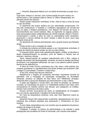 77

     — Amanhã, desposarei Helena co m um dardo envenenado a pungir -me o
peito.
Logo após, enlaçou-a, nervoso, com a preocu pação de quem conduz um
doente grave e, sem qualquer palavra, deixou -a, aflita e desapontada, em
ataviada câmara de repouso.
     Desde aquele crepúsculo inolvidável, Cíntia Júlia foi tida à conta de louca
no seio da família.
     O casamento dos jovens realizou -se com solenidades excepcionais. Por
três dias consecutivos, a herdade e o anfiteatro regurgitaram de convida dos
para os jogos e festejos gratulatórios, com alegres ceri moniais de louvor e
reconhecimento aos numes tutelares. Mas, no esplendor do regozijo público,
duas personagens jaziam estigmatizadas por infinita angústia. Opílio e Taciano,
constrangidos a manter a dona da casa no indevassável exílio doméstico,
guardavam o sorriso artificial de quem recebia o júbilo do povo como taça
brilhante cheia de fel.
     Os aposentos da matrona permaneciam sob a guarda severa que Epípodo
dirigia.
     Proibiu-se-lhe a ela a recepção de visitas.
     A entrada dos próprios servidores passou a se r devidamente controlada. A
esposa de Vetúrio só poderia avistar -se com os mais íntimos.
     E enquanto Opílio, agora mais estreitamente ligado a Galba, se devotava a
largos empreendimentos na pecuária, junto de Helena e Taciano que se
amavam, risonhos e felizes.
     Varro, desacoroçoado de qualquer entendimento com o filho, voltava à
posição de protetor dos desamparados, dividindo -se entre as tarefas sacrificiais
de sempre e as pregações edificantes, em que a sua palavra sublime parecia
banhar-se de redentora luz.
     A fama do irmão Corvino aumentava dia a dia, entre o ódio gratuito dos
romanos gozadores e o agradecimento das almas simples que buscavam nele
o refúgio e a consolação, a saúde e a espe rança...
     O ano 235, entrara sob escuros vaticínios.
     Repletava-se o Império de incessante mal -estar. Importante corrente do
patriciado, sob a instigação de sacerdotes consagrados às divindades
olímpicas, acusava os adeptos da Boa Nova com referências amargas,
atribuindo-lhes a causa dos desastres que atormentavam a vida c oletiva.
     A peste que flagelava o mundo latino, em todas as direções, as colheitas
mirradas, as vicissitudes da guerra e a instabilidade política eram tidas como
consequência do trabalho punitivo dos deuses, que castigavam os cristãos,
sempre mais numerosos em toda a parte.
     Nuvens terríveis acumulavam -se sobre os trabalhadores do Evangelho,
que, em preces, aguar davam o desabar de novos temporais.
     Em meio de prognósticos sombrios, Caio Júlio Vero Maximino subira ao
trono romano.
     Alexandre Severo fôra assas sinado cruelmente, desaparecendo com ele a
influência das mulheres piedosas que amparavam o Cristianismo no trono
imperial.
     O novo César assemelhava -se a um monstro que se apoderara da púrpura,
sedento de sangue e de poder.
     Fortaleceu, à pressa, os tiranos da administração e do exército e vasta
perseguição aos prosélitos do Cristo foi reiniciada, com impulso avas salador.
 