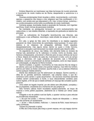 78

     Embora Maximino se mantivesse nas lides be licosas do mundo provincial,
o movimento de morte irradiou -se de Roma, despertando a autocra cia e a
violência.
     Diversas proclamações foram levadas a efeito, recomendando, a princípio,
apenas o assassínio dos bispos e dos religiosos que lhes acolitassem o mi -
nistério, com anistia aos que abjurassem a fé, mas, a breve tempo, avolumou -
se a onda arrasadora contra todos os profitentes do credo martirizado.
     Inúmeras igrejas, levantadas desde a ascensão de Caracala, com ingentes
sacrifícios, foram vítimas de pavorosos incêndios.
     Na metrópole, os perseguidos tornavam ao cul to exclusivamente nas
catacumbas, e, nas cidades distantes, a repressão era graduada ao talante dos
principais.
     Com os cultivadores do Evangelho reconduzi dos aos tribunais, aos
calabouços e aos anfiteatros, recomeçou vasta efusão de sangue em toda a
parte.
     Em Lião, a igreja de São Joã o foi interditada e os objetos sagrados
passaram às mãos irreve rentes de autoridades inescrupulosas. O corpo ecle -
siástico e os religiosos de obrigações definidas foram expulsos
desapiedadamente, mas alguns de les, dentre os quais o irmão Corvino,
resistiram à situação e permaneceram na cidade velando pelo rebanho aflito.
     Os seguidores de Jesus, nas Gálias, não obs tante todos os reveses da
imensa luta, persistiram na fé, valorosos e invictos. Como os druidas, seus
heróicos antepassados, procuraram a flore sta para os seus cânticos de louvor
a Deus. Depois do trabalho de cada dia, marchavam à noite, rumo ao campo
amigo e silencioso, em cujas catedrais de arvoredo, sob o firmamento
estrelado, oravam e comentavam as divinas revelações, como se respi rassem,
por antecipação, as alegrias do Reino Ce leste.
     Quirino Eustásio, o questor, movimentou os mais escuros fios da intriga e
da calúnia, para que se efetuasse uma grande matança, mas Artê mio Cimbro,
patrício por todos os títulos venerável, opunha toda a sua p oderosa influência
contra qualquer medida extrema.
     Diante dos obstáculos que lhe estorvavam os desejos, Quirino aventou a
idéia de os grandes senhores realizarem, nas próprias casas, o que de -
nominava como sendo o «justo escarmento». Os escravos reconheci damente
cristãos seriam condenados à morte, e seus descendentes vendidos para
outras regiões, a fim de que a cidade sofresse um expurgo tão completo quanto
possível.
     Uma ordem do legado imperial, por ele obtida sem dificuldade, completou -
lhe os propósitos, encetando-se o morticínio em seu próprio lar.
     Seis homens cativos foram trucidados espeta cularmente, ao toque de
músicas e entre júbilos populares, alastrando -se a medida por várias casas
nobres.
     Chegada a vez do palácio rural de Opílio, o questor visi tou-o para articular
as providências necessárias.
     — Ao que me consta — informou Vetúrio, depois de interpelado —, temos
aqui tão somente um recalcitrante.
     — Já sei — falou Eustásio, malicioso —, trata-se de Rufo, nosso teimoso e
velho conhecido.
     Taciano foi chamado a opinar.
     O filho de Cíntia trouxe pelo braço a jovem esposa, em cujo regaço dormia
 