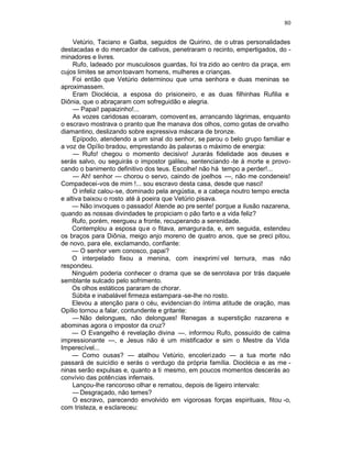 80

     Vetúrio, Taciano e Galba, seguidos de Quirino, de o utras personalidades
destacadas e do mercador de cativos, penetraram o recinto, empertigados, do -
minadores e livres.
     Rufo, ladeado por musculosos guardas, foi tra zido ao centro da praça, em
cujos limites se amontoavam homens, mulheres e crianças.
     Foi então que Vetúrio determinou que uma senhora e duas meninas se
aproximassem.
     Eram Dioclécia, a esposa do prisioneiro, e as duas filhinhas Rufilia e
Diônia, que o abraçaram com sofreguidão e alegria.
     — Papai! papaizinho!...
     As vozes caridosas ecoaram, comovent es, arrancando lágrimas, enquanto
o escravo mostrava o pranto que lhe manava dos olhos, como gotas de orvalho
diamantino, deslizando sobre expressiva máscara de bronze.
     Epípodo, atendendo a um sinal do senhor, se parou o belo grupo familiar e
a voz de Opílio bradou, emprestando às palavras o máximo de energia:
     — Rufo! chegou o momento decisivo! Jurarás fidelidade aos deuses e
serás salvo, ou seguirás o impostor galileu, sentenciando -te à morte e provo-
cando o banimento definitivo dos teus. Escolhe! não há tempo a perder!...
     — Ah! senhor — chorou o servo, caindo de joelhos —, não me condeneis!
Compadecei-vos de mim !... sou escravo desta casa, desde que nasci!
     O infeliz calou-se, dominado pela angústia, e a cabeça noutro tempo erecta
e altiva baixou o rosto até à poeira que Vetúrio pisava.
    — Não invoques o passado! Atende ao pre sente! porque a ilusão nazarena,
quando as nossas divindades te propiciam o pão farto e a vida feliz?
    Rufo, porém, reergueu a fronte, recuperando a serenidade.
    Contemplou a esposa qu e o fitava, amargurada, e, em seguida, estendeu
os braços para Diônia, meigo anjo moreno de quatro anos, que se preci pitou,
de novo, para ele, exclamando, confiante:
    — O senhor vem conosco, papai?
    O interpelado fixou a menina, com inexprimí vel ternura, mas não
respondeu.
    Ninguém poderia conhecer o drama que se de senrolava por trás daquele
semblante sulcado pelo sofrimento.
    Os olhos estáticos pararam de chorar.
    Súbita e inabalável firmeza estampara -se-lhe no rosto.
    Elevou a atenção para o céu, evidencian do íntima atitude de oração, mas
Opílio tornou a falar, contundente e gritante:
     — Não delongues, não delongues! Renegas a superstição nazarena e
abominas agora o impostor da cruz?
    — O Evangelho é revelação divina —. informou Rufo, possuído de calma
impressionante —, e Jesus não é um mistificador e sim o Mestre da Vida
Imperecível...
    — Como ousas? — atalhou Vetúrio, encoleri zado — a tua morte não
passará de suicídio e serás o verdugo da própria família. Dioclécia e as me -
ninas serão expulsas e, quanto a ti mesmo, em poucos momentos descerás ao
convívio das potências infernais.
     Lançou-lhe rancoroso olhar e rematou, depois de ligeiro intervalo:
     — Desgraçado, não temes?
     O escravo, parecendo envolvido em vigorosas forças espirituais, fitou -o,
com tristeza, e esclareceu:
 