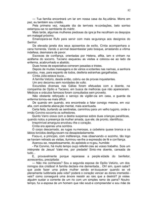 82

     — Tua família encontrará um lar em nossa casa da Aq uitânia. Morre em
paz, eu também sou cristão.
     Pela primeira vez, naquele dia de terríveis re cordações, belo sorriso
estampou-se no semblante do mártir.
     Mais tarde, algumas mulheres piedosas da igre ja lhe recolhiam os despojos
em matagal próximo.
     Emancipara-se Rufo para servir com mais se gurança aos desígnios do
Senhor.
     Da elevada janela dos seus aposentos de exílio, Cíntia acompanhara a
cena horrenda. Vendo o ani mal desembestar pelo bosque, arrastando a vítima
indefesa, desmaiara de pavor.
     Escravas de confiança, orientadas por Helena, aflita, iam e vinham na
azáfama do socorro. Ta ciano esqueceu as visitas e colocou -se ao lado da
enferma, acabrunhado e abatido.
     Duas horas de expectativa correram pesadas e tristes.
     Depois de muitas massagens e de vários e xcitantes nas narinas, a senhora
acordou, mas, para espanto de todos, desferia estranhas gargalhadas.
     Cíntia Júlia estava louca...
     A família Vetúrio, desde então, cobriu -se de provas inquietantes.
     Um ano decorreu sem novidades de vulto.
     Excursões diversas nas Gálias foram efetuadas com a doente, na
companhia de Opílio e Taciano, em busca de melhoras que não apareceram.
Médicos e oráculos famosos foram consultados sem proveito.
     Não obstante reforçado o serviço de vigilân cia em casa, a guarda da
enferma tornou-se mais difícil.
     De quando em quando, era encontrada a falar consigo mesma, em voz
alta, com evidente aliena ção mental, mais acentuada.
    Certa feita, burlando as sentinelas, caminhou para um velho tugúrio, onde o
irmão Corvino socorria os sofredores.
    Quinto Varro orava com a destra suspensa sobre duas crianças paralíticas,
quando notou a presença da mulher amada, que ele, de pronto, identificou.
    Irreprimível amargura envolveu -lhe o coração.
    Cíntia era apenas uma sombra.
    O corpo descarnado, as rugas nu merosas, a cabeleira quase branca e os
lábios torcidos desfiguravam-na desapiedadamente.
    Fixou-o, a princípio, com indiferença, mas observando -o sozinho, tão logo
se haviam retirado as visitas, iluminou -se-lhe a expressão de fé e con fiança.
    Acercou-se, respeitosamente, do apóstolo e ro gou, humilde:
    - Pai Corvino, há muito tempo ouço referên cias ao vosso trabalho. Sois um
intérprete de Jesus! Valei -me, por piedade! Sinto-me doente, cansada de
tudo...
    E, provavelmente porque reparasse a perple xidade do benfeitor,
acrescentou, precipitada:
    — Não me conheceis? Sou a segunda esposa de Opílio Vetúrio, um dos
inimigos dos cristãos! A família declara -me dementada... Oh! sim, quem sabe?
que pode fazer uma pobre mulher senão en louquecer quando se vê
plenamente ludibriada pela vida? poderá o coração vencer as dores irremediá -
veis? como conseguirá uma árvore resistir ao raio que a destrói? já vistes
alguém sustar a corrente de um rio com um simples ramo de parra? Noutro
tempo, fui a esposa de um homem que não soub e compreender e sou mãe de
 