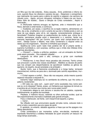 83

um filho que me não entende... Estou exausta... Errei, preferindo o inferno do
ouro, quando Deus me oferecia o paraíso da paz... Desprezei o companheiro
que realmente me queria para a glória do espírito e julgaram -me senhora de
robusto juízo... Agora, pro curo recuperar minhalma e tratam -me por louca...
Estou farta de ilusões... Quero a bênção do Cristo consolador... Aspiro à
renovação...
     A infortunada matrona enxugou as lágrimas, ante o missionário que a
fitava, aterrado e enter necido, e continuou:
     — Avaliareis, por acaso, o sacrifício do co ração materno, alimentando um
filho, dia a dia, orvalhando -o com o pranto de sua dor e fortale cendo-o com os
raios de sua alegria, para vê -lo, em seguida, conscientemente entregue à
ferocidade? Podereis imaginar os padecimentos da mulher que, vítima de si
mesma, permanece situada entre o desencanto e o remorso, ferida nas
menores aspirações? Ah! pai Corvino, por quem sois! compa decei-vos de
mim!... Desejo buscar o Mestre, mas estou condenad a a respirar entre os
ídolos que me enganaram... Socorrei a minhalma que sangra!...
     Ajoelhou-se como quem nada mais poderia dar de si própria senão a
suprema humildade e, com surpresa, verificou que o irmão dos infelizes tinha
lágrimas abundantes.
     — Chorais? — bradou a enferma, perplexa —só um emissário do Senhor
pode assim proceder... Sou culpada! culpada!...
     Lançando os olhos para o alto, começou a gri tar com manifesto
desequilíbrio:
     — Perdoai-me, ó meu Deus! meus pecados são enormes. Tenho crimes
que provocam o pranto dos vossos escolhidos!... Malditos os deuses de pedra
que nos arrojam aos despenhadeiros da ignorância! malditos os gênios do
egoísmo, do orgulho, da per versidade e da ambição!...
     Quinto Varro, que a fisionomia envelhecida e a longa barba tornavam
irreconhecível, inclinou-se para ela e, dominado pelo carinho espontâneo, mur -
murou:
     — Cíntia! espera e confia!... Deus não nos esquece, ainda mesmo quando
sejamos induzidos a esquecê -lo...
     Estranho fulgor estampou -se no semblante da enferma, que lhe cortou a
palavra, exclamando:
     — Oh! esta voz, esta voz!... quem sois? como soubestes meu nome sem
que eu vo-lo dissesse? Sereis, acaso, um fantasma que regressa do túmulo ou
a sombra de um homem que morreu sem nunca estar morto?
     O missionário afagou-a com ternura e osculou-lhe os cabelos, copiando,
instintivamente, os gestos da mocidade.
     Perplexa, a matrona recuou, exibindo no olhar profunda lucidez, qual se
fôra repentinamente cha mada à realidade pela grande emoção...
     Fixou o interlocutor, de frente, com inexprimível espanto, e gritou:
     — Varro!...
     Na inflexão com que pronunciara aquele sim ples nome, colocara todo o
amor e todo o assombro que era capaz de sentir.
     O apóstolo, no entanto, debalde aguardou a frase que se lhe apagara nos
lábios descoloridos.
     Cíntia contemplou-o por momentos curtos, emu decida, mantendo na
expressão fisionômica a extática felicidade de quem encontra um tesouro há
longo tempo acariciado...
 