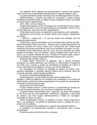 84

     Um peregrino da fé religiosa que surpreendesse o paraíso não revelaria
maior ventura que a daquela face transfigurada por suprema alegria in terior.
     O quadro inolvidável, porém, foi breve como um relâmpago dentro da noite.
     Destrambelhado o coração pelo júbilo do re encontro, a pobre senhora
empalideceu repentinamente, os órgãos visuais ar regalaram-se-lhe nas órbitas
e o corpo oscilou, desgovernado.
     Varro, aflito, correu a ampará -la.
     A agonizante aquietou-se-lhe nos braços com a submissão de uma criança.
     O valoroso patrício, que a fé metamorfoseara em sacerdote, rociando -lhe o
rosto de lágrimas, cerrou-lhe os olhos, piedosamente.
     Cíntia Júlia morrera como um passarinho, sem estertores, sem contrações.
     Apertando-a, de encontro ao coração, Quinto Varro soluçou, balbuciando
uma prece.
     — Senhor! — clamou ele — tu, que nos reúnes com bondade, nã o nos
separarias para sempre!
     Amigo Divino, que nos concedes a luz do dia depois das sombras da noite,
dá-nos serenidade, finda a tormenta!... Ampara -nos o coração desarvorado nos
tortuosos caminhos do mundo e abre -nos o horizonte da paz! Tantas vezes
morremos nas trevas da ignorância, mas a tua compaixão nos ergue, de novo,
à claridade divina! Nada posso pedir -te, servo que sou agraciado por tantas
bênçãos imerecidas, mas, se possível, rogo -te proteção para quem hoje te
busca, com o espírito sedento de a mor, Ó Mestre de nossas almas, socorre -
nos na solução de nossas necessidades! Nada podemos sem a tua luz!...
     Sufocado pela comoção, silenciou.
     A oração falada morrera-lhe na garganta, mas o espírito fervoroso
prosseguiu em súplica silenciosa, que somente f oi interrompida à chegada de
um irmão que o auxiliou a prestar as derradeiras ex pressões de carinho à
morta, cujos lábios se en treabriam, imóveis, num sorriso indefinível.
     Um mensageiro de confiança foi expedido ao palácio de Vetúrio, mas,
temendo represálias, o emissário apenas notificou que a senhora, vítima de
inopinado mal-estar, exigia imediata assistência.
     A notícia foi recebida desagradàvelmente.
     Aquela fuga para o círculo cristão era detes tável acontecimento.
Epípodo, o chefe da vigilância, foi a dvertido com severidade e um homem da
estima familiar, à frente de vários cooperadores, foi incumbido de superintender
a remoção da enferma para a casa.
     Esse homem era Flávio Súbrio.
     O velho soldado procurou o irmão Corvino e, surpreendido por aquela voz
que não lhe parecia estranha, veio a conhecer a deplorável ocorrência.
     Lançando olhares desconfiados para o após tolo, que tinha nome idêntico
ao da vítima que ele nunca esquecera, providenciou, respeitoso, o trans porte
do cadáver, que Varro ajudou carinho samente a instalar na carruagem,
convertida em coche mor tuário.
     Infinita consternação envolveu a residência ro mana, outrora fulgurante e
feliz, e, ao entardecer, um pelotão de legionários cercou o casebre em que o
irmão Corvino meditava...
     Vetúrio reclamara-lhe a prisão para o inqué rito que pretendia instaurar.
     O presbítero foi acintosamente recolhido e en carcerado sem a menor
consideração.
     O martírio supremo de Quinto Varro ia começar.
 
