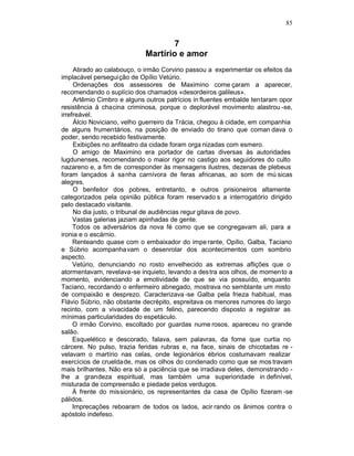 85


                                    7
                            Martírio e amor
     Atirado ao calabouço, o irmão Corvino passou a experimentar os efeitos da
implacável perseguição de Opílio Vetúrio.
     Ordenações dos assessores de Maximino come çaram a aparecer,
recomendando o suplício dos chamados «desordeiros galileus».
     Artêmio Cimbro e alguns outros patrícios in fluentes embalde tentaram opor
resistência à chacina criminosa, porque o deplorável movimento alastrou -se,
irrefreável.
     Álcio Noviciano, velho guerreiro da Trácia, chegou à cidade, em companhia
de alguns frumentários, na posição de enviado do tirano que coman dava o
poder, sendo recebido festivamente.
     Exibições no anfiteatro da cidade foram orga nizadas com esmero.
     O amigo de Maximino era portador de cartas diversas às autoridades
lugdunenses, recomendando o maior rigor no castigo aos seguidores do culto
nazareno e, a fim de corresponder às mensagens ilustres, dezenas de plebeus
foram lançados à sanha carnívora de feras africanas, ao som de mú sicas
alegres.
     O benfeitor dos pobres, entretanto, e outros prisioneiros altamente
categorizados pela opinião pública foram reservado s a interrogatório dirigido
pelo destacado visitante.
     No dia justo, o tribunal de audiências regur gitava de povo.
     Vastas galerias jaziam apinhadas de gente.
     Todos os adversários da nova fé como que se congregavam ali, para a
ironia e o escárnio.
     Renteando quase com o embaixador do impe rante, Opílio, Galba, Taciano
e Súbrio acompanhavam o desenrolar dos acontecimentos com sombrio
aspecto.
     Vetúrio, denunciando no rosto envelhecido as extremas aflições que o
atormentavam, revelava-se inquieto, levando a des tra aos olhos, de momento a
momento, evidenciando a emotividade de que se via possuído, enquanto
Taciano, recordando o enfermeiro abnegado, mostrava no semblante um misto
de compaixão e desprezo. Caracterizava -se Galba pela frieza habitual, mas
Flávio Súbrio, não obstante decrépito, espreitava os menores rumores do largo
recinto, com a vivacidade de um felino, parecendo disposto a registrar as
mínimas particularidades do espetáculo.
     O irmão Corvino, escoltado por guardas nume rosos, apareceu no grande
salão.
     Esquelético e descorado, falava, sem palavras, da fome que curtia no
cárcere. No pulso, trazia feridas rubras e, na face, sinais de chicotadas re -
velavam o martírio nas celas, onde legionários ébrios costumavam realizar
exercícios de crueldade, mas os olhos do condenado como que se mos travam
mais brilhantes. Não era só a paciência que se irradiava deles, demonstrando -
lhe a grandeza espiritual, mas também uma superioridade in definível,
misturada de compreensão e piedade pelos verdugos.
     À frente do missionário, os representantes da casa de Opílio fizeram -se
pálidos.
     Imprecações reboaram de todos os lados, acir rando os ânimos contra o
apóstolo indefeso.
 