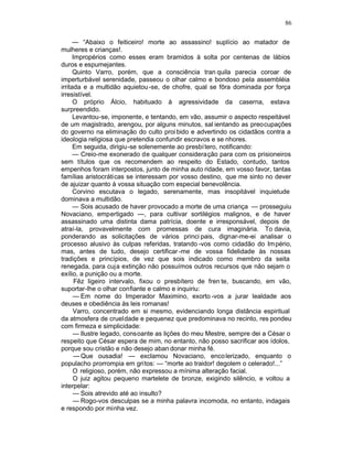 86

      — “Abaixo o feiticeiro! morte ao assassino! suplício ao matador de
mulheres e crianças!.
      Impropérios como esses eram bramidos à solta por centenas de lábios
duros e espumejantes.
      Quinto Varro, porém, que a consciência tran quila parecia coroar de
imperturbável serenidade, passeou o olhar calmo e bondoso pela assembléia
irritada e a multidão aquietou -se, de chofre, qual se fôra dominada por força
irresistível.
      O próprio Álcio, habituado à agressividade da caserna, estava
surpreendido.
      Levantou-se, imponente, e tentando, em vão, assumir o aspecto respeitável
de um magistrado, arengou, por alguns minutos, sal ientando as preocupações
do governo na eliminação do culto proi bido e advertindo os cidadãos contra a
ideologia religiosa que pretendia confundir escravos e se nhores.
      Em seguida, dirigiu-se solenemente ao presbí tero, notificando:
      — Creio-me exonerado de qualquer consideração para com os prisioneiros
sem títulos que os recomendem ao respeito do Estado, contudo, tantos
empenhos foram interpostos, junto de minha auto ridade, em vosso favor, tantas
famílias aristocráticas se interessam por vosso destino, que me sinto no dever
de ajuizar quanto à vossa situação com especial benevolência.
      Corvino escutava o legado, serenamente, mas insopitável inquietude
dominava a multidão.
      — Sois acusado de haver provocado a morte de uma criança — prosseguiu
Novaciano, empertigado —, para cultivar sortilégios malignos, e de haver
assassinado uma distinta dama patrícia, doente e irresponsável, depois de
atraí-la, provavelmente com promessas de cura imaginária. To davia,
ponderando as solicitações de vários princi pais, dignar-me-ei analisar o
processo alusivo às culpas referidas, tratando -vos como cidadão do Império,
mas, antes de tudo, desejo certificar -me de vossa fidelidade às nossas
tradições e princípios, de vez que sois indicado como membro da seita
renegada, para cuja extinção não possuímos outros recursos que não sejam o
exílio, a punição ou a morte.
       Fêz ligeiro intervalo, fixou o presbítero de fren te, buscando, em vão,
suportar-lhe o olhar confiante e calmo e inquiriu:
      — Em nome do Imperador Maximino, exorto -vos a jurar lealdade aos
deuses e obediência às leis romanas!
      Varro, concentrado em si mesmo, evidenciando longa distância espiritual
da atmosfera de crueldade e pequenez que predominava no recinto, res pondeu
com firmeza e simplicidade:
      — Ilustre legado, consoante as lições do meu Mestre, sempre dei a César o
respeito que César espera de mim, no entanto, não posso sacrificar aos ídolos,
porque sou cristão e não desejo aban donar minha fé.
       — Que ousadia! — exclamou Novaciano, enco lerizado, enquanto o
populacho prorrompia em gritos: — “morte ao traidor! degolem o celerado!...”
      O religioso, porém, não expressou a mínima alteração facial.
      O juiz agitou pequeno martelete de bronze, exigindo silêncio, e voltou a
interpelar:
      — Sois atrevido até ao insulto?
      — Rogo-vos desculpas se a minha palavra incomoda, no entanto, indagais
e respondo por minha vez.
 