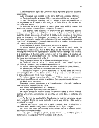 87

    A atitude serena e digna de Corvino de novo impusera quietação à grande
assembléia.
    Álcio enxugou o suor copioso que lhe corria da fronte enrugada e tornou:
    — Confessais, então, vosso conúbio com a sei ta maldita dos nazarenos?
    — Não vejo qualquer maldição nela — replicou o preso, sem azedume —,
os seguidores do Evangelho são amigos da fraternidade, do serviço, da
bondade e do perdão.
    O emissário de César passou a dest ra pela calva oleosa, brandiu um
bastão de prata no estrado em que se apoiava e bradou:
    — Sois apenas velha quadrilha de mentirosos! que fraternidade poderia
ensinar-vos um galileu desconhecido que vos induz ao suplício, há quase
duzentos anos? que serviç o prestaríeis à coletividade, pregando a indisciplina
entre os escravos com falaciosas promessas de um reino celestial? que
bondade exerceríeis, conduzindo mulheres e crian ças ao espetáculo sangrento
dos circos? e que perdão conseguireis exemplificar, q uando o vosso heroismo
não passa de vileza e humilhação?
    Varro percebeu a dureza intelectual do inqui ridor e objetou:
    — Nosso Mestre padeceu na cruz por sentir -se o irmão maior da
Humanidade, necessitada, não de força bruta ou de violência, mas de valor
moral para compreender a grandeza do espírito eterno; o serviço para nós não
é a exploração do homem pelo homem e sim o livre acesso da criatura ao
trabalho para o engrandecimento dos méritos pes soais de cada um; a
bondade, em nosso campo de ação, é...
    Álcio, entretanto, cortou-lhe a palavra, gesticulando, furioso:
    — Calai-vos! porque aturar o vosso sermão sem nexo? Ignorais,
porventura, que posso decidir sobre o vosso destino?
    — Nossos destinos jazem nas mãos de Deus! — retorquiu Varro, sereno.
    — Sabeis que posso lavrar a vossa sentença de morte?
    — Respeitável legado, o poder transitório do mundo está em vossas
determinações. Obedecei a César, ordenando o que vos aprouver! Obedecerei
a Cristo, submetendo-me à vossa vontade.
    Novaciano trocou expressivo olha r com Vetúrio, como se estivessem
acertando, em silêncio, os pontos de vista que lhes eram comuns e clamou:
    — Não tolero o sarcasmo!...
    Convocou um dos assessores e recomendou que o prisioneiro recebesse
três chicotadas de relho curto na boca.
    Um guarda de aspecto feroz foi o escolhido.
    Varro, enquanto açoitado, parecia em oração.
    O sangue borbotava-lhe dos lábios, escorrendo sobre a túnica humilde,
quando um jovem, aproximando-se, ajoelhou-se, junto dele, e exclamou em
pranto:
    — Pai Corvino, eu sou teu f ilho! Recolheste-me quando eu vagava na rua,
sem ninguém! Deste-me uma profissão e uma vida digna... Não sofrerás
sozinho! Estou aqui...
    Todavia, no estupor geral que a cena impunha aos circunstantes, o
benfeitor ferido, embora san grando, inclinou-se para o rapaz e rogou:
    — Crispo, meu filho, não afrontes a autori dade! porque te rebelas, assim,
se ainda não foste chamado?
    — Meu pai — soluçou o jovem, quase meni no —, também quero o
testemunho! desejo provar minha fidelidade ao Senhor!...
 