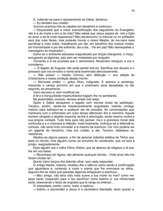 88

     E, voltando-se para o representante de César, declarou:
     — Eu também sou cristão!
     Corvino acariciou-lhe os cabelos em desalinho e continuou:
     — Esqueceste que a maior exemplificação dos seguidores do Evangelho
não é a da morte e sim a da vida? Não sabes que Jesus espera de nós a lição
do amor e da fé onde respiramos? Meu tes temunho no tribunal ou no anfiteatro
será dos mais fáceis, mas poderás honrar o nosso Mestre, de ma neira mais
sacrificial e mais nobre, trabalhando por ele, em benefício dos nossos irmãos
em Humanidade e por ele sofrendo, dia a dia... Vai em paz! Não desrespeites o
mensageiro do Imperador!...
    Como se o ambiente estivesse magnetizado por forças intangíveis, o moço,
enxugando as lágrimas, saiu sem ser molestado por ninguém.
    Tornando a si da surpresa que o senhoreara, Novaciano reergueu a voz e
considerou:
    — O legado de Augusto não pode perder tem po. Sacrificai aos deuses e o
processo que vos envolve o nome será examinado atenciosamente..
    — Não posso! — insistiu Corvino, sem afeta ção — sou adepto do
Cristianismo e nessa condição desejo morrer.
    — Morrereis então! — gritou Álcio, indignado. E assinou a sentença,
indicando o campo próximo em que o prisioneiro seria decapitado no dia
seguinte, ao amanhecer.
    Varro escutou-a, sem modificar-se.
    A fé e a tranquilidade imperturbáveis fulgiam -lhe no semblante.
    Na assembléia, contudo, reinava amplo mal -estar.
    Opílio e Galba abraçaram o legado com visíveis sinais de satisfação.
Taciano, porém, sentia-se inexplicavelmente angustiado, lutando consigo
mesmo para sobrepor-se a qualquer ato de simpatia. As conversações que
mantivera com o enfermeiro em outro tempo afloravam -lhe à memória. Aquele
homem ultrajado e abatido impunha -se-lhe à admiração, ainda mesmo contra a
sua própria vontade. Tudo faria para não pensar, ma s a grandeza moral dele
confundia-o e o chamava à reflexão. Instin tivamente, inclinava-se a defendê-lo,
contudo, não seria lícito conceder a si mesmo tal aventura. Cor vino poderia ser
um gigante de heroismo, mas era cristão, e ele, Taciano, detestava os
nazarenos.
    Afastou-se alguns passos, a fim de apreciar soberba estátua de Têmis que
jazia no recinto, mas alguém correu ao encontro do condenado, que vol tava à
prisão, resignadamente.
    Esse alguém era o velho Flávio Súbrio, que se abeirou do religioso e di sse-
lhe em voz baixa:
    — Reconheço-te! Agora, não alimento qual quer dúvida... Vinte anos não me
fariam olvidar-te!...
    Quinto Varro lançou-lhe dolorido olhar, sem nada responder.
    O antigo lidador, todavia, recebeu -lhe o silêncio como sendo a confirmação
que aguardava e, contendo a custo o pranto que lhe enevoava os olhos,
segurou-lhe as mãos que pesadas algemas enlaçavam e acentuou:
    — Meu amigo, não teria sido mais suave a tua morte no mar? como me
pesa haver cooperado para o teu sacrifício! como lastimo a tua infortunada
sorte, observando o fardo de angústia que te verga os ombros!...
    O interpelado, porém, sorriu, triste, e replicou:
    — Súbrio, a escravidão a Jesus é a verdadeira liberdade, tanto quanto a
 
