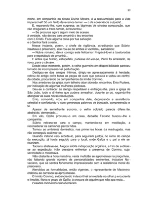 89

morte, em companhia do nosso Divino Mestre, é a ress urreição para a vida
imperecível! Só um fardo deveremos temer — o da consciência culpada!...
     E, reparando-lhe, com surpresa, as lágrimas de sincera compunção, que
não chegaram a trans bordar, acrescentou:
     — Se procuras agora algum meio de acesso
à verdade, não deixes para amanhã o teu encontro
com o Cristo. Faze alguma coisa por tua salvação
e o Senhor fará o resto...
     Nesse instante, porém, o chefe de vigilância, acreditando que Súbrio
insultava o prisioneiro, abei rou-se de ambos e vociferou, sarcástico:
     — Nobre romano, deixa comigo este feiticei ro! Prepará-lo-ei a bastonadas
para o espetáculo de amanhã...
     E antes que Súbrio, estupefato, pudesse mo ver-se, Varro foi arrastado, de
novo, para o cárcere.
     Desde esse momento, porém, o velho guerreiro em disponi bilidade pareceu
tomado de incompreensível perturbação.
     Desligou-se dos amigos íntimos, dirigiu -se apressadamente à herdade,
retirou de antigo cofre todas as peças de ouro que possuía e voltou ao centro
da cidade, procurando os companheiros do irmão Corv ino.
     Nos arredores da igreja, num telheiro aban donado, encontrou Ênio Pudens,
por indicação de algumas mulheres piedosas.
     Deu-se a conhecer ao clérigo respeitável e en tregou-lhe, para a igreja de
São João, todo o dinheiro que pudera amealhar, durante an os, rogando-lhe
abençoar as suas novas resoluções.
     Ênio, comovido, orou em companhia dele, deprecando a assistência
celestial e confortando-o com generosas palavras de bondade, compreensão e
fé.
     Apesar de semelhante socorro, o velho soldado parecia difere nte,
abstraído, dementado...
     Em vão, Opílio procurou-o em casa, debalde Taciano buscou -lhe a
companhia.
     Súbrio retirara-se para o campo, mantendo -se em meditação, a
reconsiderar os caminhos percor ridos.
     Tornou ao ambiente doméstico, nas primei ras horas da madrugada, mas
não conseguiu acalmar-se.
     Quando Vetúrio veio acordá -lo, para seguirem juntos, no rumo do campo
da execução, já havia seguido para o local, onde Galba e o pai a ele se
reuniram.
     Taciano absteve-se. Alegou súbita indisposição orgânica, a f im de subtrair-
se ao espetáculo. Não desejava enfrentar a presença de Corvino, cuja
serenidade o molestava.
     Não obstante a hora matutina, vasta multidão se aglomerava na praça livre,
não faltando grande número de personalidades eminentes, inclusive No -
vaciano, que se sentira fortemente impressionado com a resistência moral do
prisioneiro.
     Atendidas as formalidades, então vigentes, o representante de Maximino
ordenou ao carrasco se aproximasse.
     O irmão Corvino, evidenciando indescritível ansiedade no olhar p ercuciente
e límpido, fitava o grupo de Opílio, à procura de alguém que não apa recia...
     Pesados momentos transcorreram.
 