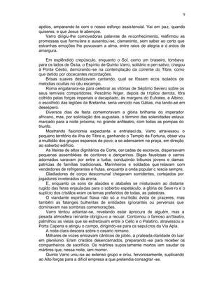 9

apelos, amparando-te com o nosso esforço assis tencial. Vai em paz, quando
quiseres, e que Jesus te abençoe.
    Varro dirigiu-lhe comovedoras palavras de re conhecimento, reafirmou as
promessas que formulara e ausentou-se, cismarento, sem saber ao certo que
estranhas emoções lhe povoavam a alma, entre raios de alegria e d ardos de
amargura.

     Em esplêndido crepúsculo, enquanto o Sol, como um braseiro, tombava
para os lados de Óstia, o Espírito de Quinto Varro, solitário e pen sativo, chegou
à Ponte Céstio, demorando -se na contemplação da corrente do Tibre, como
que detido por obcecantes recordações.
     Brisas suaves deslizavam cantando, qual se fôssem ecos isolados de
melodias ocultas no céu escampo.
     Roma engalanara-se para celebrar as vitórias de Séptimo Severo sobre os
seus temíveis competidores. Pescênio Níger, depois de t ríplice derrota, fôra
colhido pelas forças imperiais e decapitado, às margens do Eufrates, e Albino,
o escolhido das legiões da Bretanha, seria vencido nas Gálias, ma tando-se em
desespero.
     Diversos dias de festa comemoravam a glória brilhante do imperador
africano, mas, por solicitação dos augustais, o término das solenidades estava
marcado para a noite próxima, no grande anfiteatro, com todas as pompas do
triunfo.
     Mostrando fisionomia expectante e entristeci da, Varro atravessou o
pequeno território da ilha do Tibre e, ganhando o Templo da Fortuna, obser vou
a multidão dos grupos esparsos de povo, a se adensarem na praça, em direção
ao soberbo edifício.
     As liteiras de altos dignitários da Corte, cer cadas de escravos, dispersavam
pequenas assembléias de ca ntores e dançarinos. Bigas faustosas e carros
adornados varavam por entre a turba, conduzindo tribunos jovens e damas
patrícias de famílias tradicionais. Marinheiros e soldados que relavam com
vendedores de refrigerantes e frutas, enquanto a onda popular c rescia sempre.
     Gladiadores de corpo descomunal chegavam sorridentes, cortejados por
jogadores inveterados da arena.
     E, enquanto os sons de alaúdes e atabales se misturavam ao distante
rugido das feras enjaula das para o soberbo espetáculo, a glória de Seve ro e o
suplício dos cristãos eram os temas preferidos de todas, as palestras.
     O viandante espiritual fitava não só a mul tidão ávida de prazeres, mas
também as falanges bulhentas de entidades ignorantes ou perversas que
dominavam nas sombrias comemorações.
     Varro tentou adiantar-se, revelando estar àprocura de alguém, mas a
pesada atmosfera reinante obrigou-o a recuar. Contornou o famoso an fiteatro,
palmilhou as vielas que se estreitavam entre o Célio e o Palatino, atravessou a
Porta Capena e atingiu o campo, dirigindo-se para os sepulcros da Via Apia.
     A noite clara descera sobre o casario romano.
     Milhares de vozes entoavam cânticos de júbilo, à prateada claridade do luar
em plenilúnio. Eram cristãos desencarnados, preparando -se para receber os
companheiros de sacrifício. Os mártires supos tamente mortos iam saudar os
mártires que, nessa noite, iam morrer.
     Quinto Varro uniu-se ao extenso grupo e orou, fervorosamente, suplicando
ao Alto forças para a difícil empresa a que pretendia consagrar -se.
 