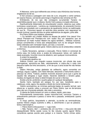 90

    A Natureza, como que indiferente aos crimes e aos infortúnios dos homens,
engalanava-se de luz.
    O Sol coroava a paisagem com raios de o uro, enquanto o vento cantava,
em sopros frescos, car reando para longe a fragrância das ramarias em flor.
    Entristecido, de vez que não conseguira sur preender Taciano na
assembléia popular que o ro deava, Quinto Varro passou à oração silenciosa.
    Espiritualmente distanciado do ensurdecedor vozerio, observou que vultos
luminosos o acariciavam... Lembrou-se, insistentemente, do venerando Corvino
e sentiu-se consolado com a perspectiva de igualmente morrer na reafirmação
de sua fé... Procurava aguçar os senti dos para penetrar com segurança no
mundo invisível, quando escutou os gritos estentóricos de alguém, junto dele.
    Era Flávio Súbrio que bradava, possesso:
    — Eu também sou cristão! Abaixo os deuses de pedra! Viva Jesus! Viva
Jesus! Prendam-me! Prendam-me com razão! Sou um assassino que se
transforma! Já matei muitos! Matem -me agora também!... Infelizes romanos,
porque converterdes a honra dos antepassados num rio de sangue! Somos
todos celerados sem remissão! Quero, por isso, a nova lei!...
    Em meio da perplexidade geral, Vetúrio abei rou-se do aristocrático visitante
e informou:
    — Ilustre Novaciano, apresse a execução. Flá vio Súbrio é comensal de
minha casa, há muitos anos, e acaba de enlouquecer, talvez, em razão da
idade avançada. Incumbir -me-ei de afastá-lo, sem qualquer inconveniência.
    A ordem foi expedida.
    O condenado ajoelhou-se.
    Artêmio Cimbro, que ninguém ousava incomo dar, em virtude das suas
prerrogativas, aproximou-se dele, valorosamente, e cobriu -lhe o rosto com
pequena toalha de linho tenuíssimo, a fim de que a cena brutal lhe não ferisse
a visão.
    Glabro Hércules, antigo gladiador do anfitea tro, agora convertido em
verdugo, ergueu o gládio, com mãos trêmulas, descendo o instrumento sobre o
pescoço da vítima. Todavia, poderes invisíveis atuavam pa ra que o gume da
espada não atingisse o lugar visado. Havendo desferido o terceiro golpe,
recebeu do legado de César a determinação de sus tar o Serviço.
    Existia uma lei, proibindo o quarto golpe em qualquer decapitação.
    Quinto Varro, banhado em sangue, fo i, por isso, transferido para o
calabouço, onde, agora, lhe assistia o direito de morrer lentamente.
    Vetúrio acompanhou as mínimas particulari dades do quadro terrível, sem
alterar-se, e quando voltou a procurar por Flávio Súbrio, que se dis tanciara
para não ver a horrenda exibição, não mais o encontrou.
    O cliente de Opílio tomara um carro e voltara, rápido, para casa.
    Profundamente transtornado, quase irreconhe cível, convocou Taciano a
entendimento particular e passou a narrar -lhe o passado, sintetizando quanto
possível.
    O moço patrício, boquiaberto e aterrado, ou via-lhe as reminiscências,
quando Vetúrio chegou suarento e aflito, e, adivinhando o que se passava,
tentou interrompê-lo.
    — Flávio Súbrio enlouqueceu! — rugiu irado.
    — Não, Taciano, não! — protestou ele, em voz firme — meu juízo não está
desequilibrado! Minha saúde nunca foi tão robusta quanto agora! Minha
consciência apenas acorda para justiçar a si mesma. Tenho crimes sobre
 