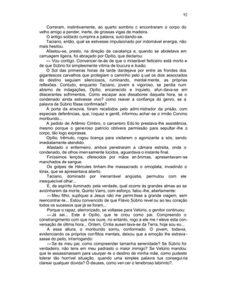 92

     Correram, instintivamente, ao quarto sombrio c encontraram o corpo do
velho amigo a pender, inerte, de grossas vigas de madeira.
     O antigo soldado cumprira a palavra, suici dando-se.
     Taciano, então, qual se estivesse impulsionado por indomável energia, não
mais hesitou.
     Afastou-se, presto, na direção da cavalariça e, quando se aboletava em
carruagem ligeira, foi abraçado por Opílio, que declarou:
     — Vou contigo. Convencer -te-ás de que o miserável feiticeiro está morto e
de que Súbrio foi simplesmente vítima de loucura e ilusão.
     O Sol das primeiras horas da tarde dardejava por entre as frondes dos
gigantescos carvalhos que protegiam o caminho pelo q ual os dois associados
do destino seguiam silenciosos, ruminando, mental mente, as próprias
reflexões. Contudo, enquanto Taciano, jovem e vigoroso, se perdia num
abismo de indagações, Opílio, encanecido e inquieto, afun dava-se em
dilacerantes sofrimentos. Como escapar aos dissabores daquela hora, se o
condenado ainda estivesse vivo? como reaver a confiança do genro, se a
palavra de Súbrio fôsse confirmada?
     À porta da enxovia, foram recebidos pelo admi nistrador da prisão, com
especiais deferências, que, l oquaz e gentil, informou achar -se o irmão Corvino
moribundo...
     A pedido de Artêmio Cimbro, o carcereiro Edú lio prestava-lhe assistência,
mesmo porque o generoso patrício obtivera permissão para sepultar -lhe o
corpo, tão logo expirasse.
     Opílio, trêmulo, rogou licença para visitarem o agonizante a sós, sendo
imediatamente atendido.
     Afastado o enfermeiro, ambos penetraram a câmara estreita, onde o
condenado, de olhos imen samente lúcidos, aguardava o instante final.
     Finíssimos lençóis, oferecidos por mãos an ônimas, apresentavam-se
manchados de sangue.
     Os golpes de Hércules tinham -lhe massacrado o omoplata, invadindo o
tórax, que se apresentava aberto.
     Taciano, dominado por inenarrável angústia, permutou com ele
inesquecível olhar...
     E, de espírito iluminado pela verdade, qual ocorre às grandes almas ao se
avizinharem da morte, Quinto Varro, com esforço, falou -lhe, abertamente:
     — Meu filho, supliquei a Jesus não me permi tisse a grande viagem, sem
reencontrar-te... Estou convencido de que Flávio Súbrio revel ou ao teu coração
todos os sucessos que já se foram...
     Porque o rapaz, aterrorizado, se voltasse para Vetúrio, o genitor continuou:
     — Já sei... Este é Opílio, que te criou como pai. Compreendo o
constrangimento com que nos ouve, no entanto, rogo a ele me r eleve esta con-
versação de última hora... Ontem, Cíntia ausen tava-se da Terra, hoje sou eu...
     A essa altura, o moribundo sorriu, conformado. O jovem, todavia,
evidenciando os próprios con flitos mentais, deixou que a emoção lhe extrava -
sasse do peito, interrogando:
     — Se és meu pai, como compreender tamanha serenidade? Se Súbrio foi
verdadeiro, não tens em meu padrasto o maior inimigo? Se Vetúrio mandou
que te assassinassem para usurpar -te o destino de minha mãe, como pudeste
tolerar tão horrível situação, quando uma simples palavra tua consegui ria
clarear qualquer dúvida? Ó deuses, como ven cer o tenebroso labirinto?.
 