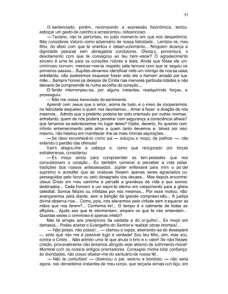 93

     O sentenciado, porém, recompondo a expressão fisionômica, tentou
esboçar um gesto de carinho e acrescentou, reticencioso:
     — Taciano, não te perturbes, no justo momen to em que nos despedimos.
Não consideres Vetúrio como adversário de nossa felicidade... Lembra -te, meu
filho, do afeto com que te orientou o desen volvimento... Ninguém alcança a
dignidade pessoal sem abnegados condutores. Olvida s, porventura, o
devotamento com que te consagrou ao teu bem -estar? O agradecimento
sincero é uma lei para os corações nobres e leais. Ainda que fôsse ele um
criminoso comum, merecer -nos-ia respeito pela ternura com que te seguiu os
primeiros passos... Supões devamos identificar nele um inimigo de nos sa casa,
entretanto, não poderemos esquecer haver sido ele o homem amado por tua
mãe... Sempre honrei os desejos de Cíntia nas menores particula ridades e não
deixaria de compreendê-la numa escolha do coração...
     O ferido interrompeu-se, por alguns instantes, readquirindo forças, e
prosseguiu:
     — Não me creias transviado do sentimento.
     Aprendi com Jesus que o amor, acima de tudo, é o meio de cooperarmos
na felicidade daqueles a quem nos devotamos... Amar é fazer a doação de nós
mesmos... Admito que o pretérito poderia ter sido orientado por outras normas,
entretanto, quem de nós poderá penetrar com segurança a consciência alheia?
que faríamos se estivéssemos no lugar deles? Opilio, decerto, foi querido com
infinito enternecimento pela alma a quem tanto devemos e, talvez por isso
mesmo, não hesitou em manifestar -lhe as mais íntimas aspirações...
     — Se devo reconhecê-lo como pai — soluçou o moço, de joelhos —, não
entendo o perdão das ofensas!
     Varro afagou-lhe a cabeça e, como que revigorado por forças
extraterrenas, considerou:
     — És moço ainda para compreender as tem pestades que nos
convulsionam o coração... Eu também comecei a perceber a vida pelas
tradições dos nossos antepassados. Júpiter enfeixava para mim o po der
supremo e acreditei que as criaturas fôssem apenas seres agraciados ou
perseguidos pelo favor ou pelo desagrado dos deuses... Mas depois encontrei
Jesus Cristo em meu caminho e percebi a grandeza da vida a que somos
destinados... Cada homem é um espíri to eterno em crescimento para a glória
celestial. Somos felizes ou infelizes por nós mesmos... Por esse motivo, não
avançaremos para diante, sem a bênção da grande compreen são... A justiça
divina observa-nos... Como, pois, nos elevarmos pela virtude sem e squecer as
mãos que nos ferem?... Conforma -te!... O tempo é o calmante de todas as
aflições... Ajuda aos que te atormentam, ampara os que te não entendem...
Quantas vezes o criminoso é apenas infeliz?
     Não te arrojes aos precipícios da vaidade e do or gulho!... És moço em
demasia... Podes aceitar o Evangelho do Senhor e realizar obras imortais!...
     — Não posso, não posso!... — clamou o rapaz, abeirando-se do desespero
— sinto que não me é possível fugir à verdade! Sou teu filho, sim, mas sou
contra o Cristo... Não admito uma fé que anula o brio e o valor! Se não fôsses
cristão, provavelmente não teríamos atingido este abismo de sofrimento moral!
Morrerei com os nossos antigos orientadores. Consagrei minha total confiança
às divindades, não posso afastar -me do santuário de nossa fé!..
     — Não te conturbes! — observou o pai, sereno e bondoso — não seria
agora, nos derradeiros instantes de meu corpo, que terçaria armas con tigo, em
 