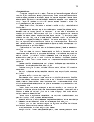 94

disputa religiosa...
     Começas, presentemente, a viver. Quantos problemas te reserva o futuro?
quantas lições recolherás, em contacto com as dores humanas? enquanto os
nossos velhos deuses se arrojarão ao pó de que se formaram, Jesus viverá
eternamente. Ele te socorrerá em algum ângulo da estrada, como socorreu a
mim!... Amanhã, quando o muro de sombra estiver levantado entre nós,
continuarei velando por teus passos!
     Seguir-te-ei a luta, de perto, e voltarei a estar con tigo, possivelmente
noutro corpo.
     Renasceremos sempre até o aprimoramento integral de nossa alma...
Aqueles que se amam jamais se separam... Morrer não é afastar -se de
maneira irremediável... De uma vida mais livre, podemos acom panhar os seres
amados de nosso roteiro, inspiran do-lhes novos rumos... Por enquanto, nada
possuo de mim com que te possa auxiliar, contudo, co nfio na eficácia da
oração e continuarei implorando a bênção de Jesus, em nosso favor... Não
importa a transitória impossibilidade de crer em que te encontras... Por minha
vez, nada fiz ainda com que possa merecer a divina proteção e tenho rece bido,
incessantemente, o amparo celeste...
     Espiritualmente, meu filho, somos ainda crianças no grande e abençoado
caminho...
     Qual acontece ao menino inconsciente, na infância terrestre, que se
desenvolve sem perceber a grandeza do Sol que nos sustenta, seguimos na
senda humana, ignorando a Infinita Sabedoria que nos ampara e dirige...
Apesar disso, por trás de todos os dons que nos felicitam, vive Deus que nos
criou para o Bem Eterno e que espera por nosso crescimento com desvelos
paternos...
    Nesse instante, provavelmente pelo excesso de forças que despendera, o
moribundo caiu em perigosa crise hemorrágica.
    Golfava o sangue, copioso, através da boca e das narinas, dificultando a
respiração.
    Taciano inclinou-se, então, com filial piedade para o agonizante, buscando
socorrê-lo.
    Sentia-se, enfim, tomado de compaixão.
    Percebendo talvez o carinho que renascera no espírito do enteado, Vetúrio,
sem dizer palavra, retirou-se, deixando-os a sós. Entretanto, o presbítero não
mais tornou ao entendimento particular com o filho. Quando reabriu os olhos,
trazia-os desmesuradamente abertos, qual se estivessem postos em horizontes
diferentes da vida...
    Quinto Varro não mais enxergou o recinto acanhado da clausura. As
paredes do cárcere, ante a visão dele, haviam desaparecido. O dur o leito era o
mesmo e podia ver Taciano, junto de si, mas o espaço, em torno, estava
repleto de entidades espirituais.
    Dentre todas, o agonizante reconheceu, de ime diato, o velho Corvino e o
pequeno Silvano, que o olhavam afetuosamente.
    O santo apóstolo que o precedera, na grande viagem da morte, sentara -se
à cabeceira e acariciava-lhe a fronte empapada pelo suor da agonia...
    Silvano, por sua vez, fazia -se seguir de algumas dezenas de crianças,
sobraçando delicados ins trumentos de música.
    Varro estampara, no rosto, largo e belo sor riso.
    Dirigindo-se a Corvino, com palavras que o jovem patrício passou a tomar
 