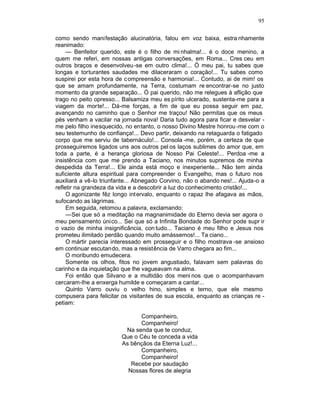 95

como sendo manifestação alucinatória, falou em voz baixa, estra nhamente
reanimado:
     — Benfeitor querido, este é o filho de mi nhalma!... é o doce menino, a
quem me referi, em nossas antigas conversações, em Roma... Cres ceu em
outros braços e desenvolveu -se em outro clima!... Ó meu pai, tu sabes que
longas e torturantes saudades me dilaceraram o coração!... Tu sabes como
suspirei por esta hora de c ompreensão e harmonia!... Contudo, ai de mim! os
que se amam profundamente, na Terra, costumam re encontrar-se no justo
momento da grande separação... Ó pai querido, não me relegues à aflição que
trago no peito opresso... Balsamiza meu es pírito ulcerado, sustenta-me para a
viagem da morte!... Dá-me forças, a fim de que eu possa seguir em paz,
avançando no caminho que o Senhor me traçou! Não permitas que os meus
pés venham a vacilar na jornada nova! Daria tudo agora para ficar e desvelar -
me pelo filho inesquecido, no entanto, o nosso Divino Mestre honrou -me com o
seu testemunho de confiança!... Devo partir, deixando na retaguarda o fatigado
corpo que me serviu de tabernáculo!... Consola -me, porém, a certeza de que
prosseguiremos ligados uns aos outros pel os laços sublimes do amor que, em
toda a parte, é a herança gloriosa de Nosso Pai Celeste!... Perdoa -me a
insistência com que me prendo a Taciano, nos minutos supremos de minha
despedida da Terra!... Ele ainda está moço e inexperiente... Não tem ainda
suficiente altura espiritual para compreender o Evangelho, mas o futuro nos
auxiliará a vê-lo triunfante... Abnegado Corvino, não o abando nes!... Ajuda-o a
refletir na grandeza da vida e a descobrir a luz do conhecimento cristão!...
     O agonizante fêz longo int ervalo, enquanto o rapaz lhe afagava as mãos,
sufocando as lágrimas.
     Em seguida, retomou a palavra, exclamando:
     —Sei que só a meditação na magnanimidade do Eterno devia ser agora o
meu pensamento único... Sei que só a Infinita Bondade do Senhor pode supr ir
o vazio de minha insignificância, con tudo... Taciano é meu filho e Jesus nos
prometeu ilimitado perdão quando muito amássemos!... Ta ciano...
     O mártir parecia interessado em prosseguir e o filho mostrava -se ansioso
em continuar escutando, mas a resistência de Varro chegara ao fim...
     O moribundo emudecera.
     Somente os olhos, fitos no jovem angustiado, falavam sem palavras do
carinho e da inquietação que lhe vagueavam na alma.
     Foi então que Silvano e a multidão dos meni nos que o acompanhavam
cercaram-lhe a enxerga humilde e começaram a cantar...
     Quinto Varro ouviu o velho hino, simples e terno, que ele mesmo
compusera para felicitar os visitantes de sua escola, enquanto as crianças re -
petiam:

                               Companheiro,
                               Companheiro!
                          Na senda que te conduz,
                         Que o Céu te conceda a vida
                         As bênçãos da Eterna Luz!...
                               Companheiro,
                               Companheiro!
                            Recebe por saudação
                           Nossas flores de alegria
 