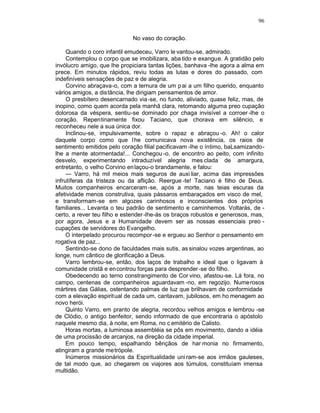 96

                             No vaso do coração.

     Quando o coro infantil emudeceu, Varro le vantou-se, admirado.
     Contemplou o corpo que se imobilizara, aba tido e exangue. A gratidão pelo
invólucro amigo, que lhe propiciara tantas lições, banhava -lhe agora a alma em
prece. Em minutos rápidos, reviu todas as lutas e dores do passado, com
indefiníveis sensações de paz e de alegria.
     Corvino abraçava-o, com a ternura de um p ai a um filho querido, enquanto
vários amigos, a distância, lhe dirigiam pensamentos de amor.
     O presbítero desencarnado via -se, no fundo, aliviado, quase feliz, mas, de
inopino, como quem acorda pela manhã clara, retomando alguma preo cupação
dolorosa da véspera, sentiu-se dominado por chaga invisível a corroer -lhe o
coração. Repentinamente fixou Taciano, que chorava em silêncio, e
reconheceu nele a sua única dor.
     Inclinou-se, impulsivamente, sobre o rapaz e abraçou -o. Ah! o calor
daquele corpo como que l he comunicava nova existência, os raios de
sentimento emitidos pelo coração filial pacificavam -lhe o íntimo, baLsamizando-
lhe a mente atormentada!... Conchegou -o, de encontro ao peito, com infinito
desvelo, experimentando intraduzível alegria mes clada de amargura,
entretanto, o velho Corvino en laçou-o brandamente, e falou:
     — Varro, há mil meios mais seguros de auxi liar, acima das impressões
infrutíferas da tristeza ou da aflição. Reergue -te! Taciano é filho de Deus.
Muitos companheiros encarceram -se, após a morte, nas teias escuras da
afetividade menos construtiva, quais pássaros embaraçados em visco de mel,
e transformam-se em algozes carinhosos e inconscientes dos próprios
familiares... Levanta o teu padrão de sentimento e caminhemos. Voltarás, de -
certo, a rever teu filho e estender -lhe-ás os braços robustos e generosos, mas,
por agora, Jesus e a Humanidade devem ser as nossas essenciais preo -
cupações de servidores do Evangelho.
     O interpelado procurou recompor -se e ergueu ao Senhor o pensamento em
rogativa de paz...
     Sentindo-se dono de faculdades mais sutis, as sinalou vozes argentinas, ao
longe, num cântico de glorificação a Deus.
     Varro lembrou-se, então, dos laços de trabalho e ideal que o ligavam à
comunidade cristã e en controu forças para desprender -se do filho.
     Obedecendo ao terno constrangimento de Cor vino, afastou-se. Lá fora, no
campo, centenas de companheiros aguardavam -no, em regozijo. Numerosos
mártires das Gálias, ostentando palmas de luz que brilhavam de conformidade
com a elevação espirit ual de cada um, cantavam, jubilosos, em ho menagem ao
novo herói.
     Quinto Varro, em pranto de alegria, recordou velhos amigos e lembrou -se
de Clódio, o antigo benfeitor, sendo informado de que encontraria o apóstolo
naquele mesmo dia, à noite, em Roma, no c emitério de Calisto.
     Horas mortas, a luminosa assembléia se pôs em movimento, dando a idéia
de uma procissão de arcanjos, na direção da cidade imperial.
     Em pouco tempo, espalhando bênçãos de har monia no firmamento,
atingiram a grande metrópole.
     Inúmeros missionários da Espiritualidade uni ram-se aos irmãos gauleses,
de tal modo que, ao chegarem os viajores aos túmulos, constituíam imensa
multidão.
 