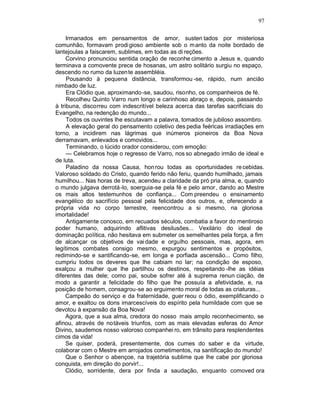 97

     Irmanados em pensamentos de amor, susten tados por misteriosa
comunhão, formavam prodi gioso ambiente sob o m anto da noite bordado de
lantejoulas a faiscarem, sublimes, em todas as di reções.
     Corvino pronunciou sentida oração de reconhe cimento a Jesus e, quando
terminava a comovente prece de hosanas, um astro solitário surgiu no espaço,
descendo no rumo da luzen te assembléia.
     Pousando à pequena distância, transformou -se, rápido, num ancião
nimbado de luz.
     Era Clódio que, aproximando -se, saudou, risonho, os companheiros de fé.
     Recolheu Quinto Varro num longo e carinhoso abraço e, depois, passando
à tribuna, discorreu com indescritível beleza acerca das tarefas sacrificiais do
Evangelho, na redenção do mundo...
     Todos os ouvintes lhe escutavam a palavra, tomados de jubiloso assombro.
     A elevação geral do pensamento coletivo des pedia feéricas irradiações em
torno, a incidirem nas lágrimas que inúmeros pioneiros da Boa Nova
derramavam, enlevados e comovidos...
     Terminando, o lúcido orador considerou, com emoção:
     — Celebramos hoje o regresso de Varro, nos so abnegado irmão de ideal e
de luta.
     Paladino da nossa Causa, hon rou todas as oportunidades re cebidas.
Valoroso soldado do Cristo, quando ferido não feriu, quando humilhado, jamais
humilhou... Nas horas de treva, acendeu a claridade da pró pria alma, e, quando
o mundo julgava derrotá-lo, soerguia-se pela fé e pelo amor, dando ao Mestre
os mais altos testemunhos de confiança... Com preendeu o ensinamento
evangélico do sacrifício pessoal pela felicidade dos outros, e, oferecendo a
própria vida no corpo terrestre, reencontrou a si mesmo, na gloriosa
imortalidade!
     Antigamente conosco, em recuados séculos, combatia a favor do mentiroso
poder humano, adquirindo aflitivas desilusões... Vexilário do ideal de
dominação política, não hesitava em submeter os semelhantes pela força, a fim
de alcançar os objetivos de vai dade e orgulho pessoais, mas, agora, em
legítimos combates consigo mesmo, expurgou sentimentos e propósitos,
redimindo-se e santificando-se, em longa e porfiada ascensão... Como filho,
cumpriu todos os deveres que lhe cabiam no lar; na condição de esposo,
exalçou a mulher que lhe partilhou os destinos, respeitando -lhe as idéias
diferentes das dele; como pai, soube sofrer até à suprema renun ciação, de
modo a garantir a felicidade do filho que lhe possuía a afetividade, e, na
posição de homem, consagrou-se ao erguimento moral de todas as criaturas...
     Campeão do serviço e da fraternidade, guer reou o ódio, exemplificando o
amor, e exaltou os dons imarcescíveis do espírito pela humildade com que se
devotou à expansão da Boa Nova!
     Agora, que a sua alma, credora do nosso mais amplo reconhecimento, se
afinou, através de notáveis triunfos, com as mais elevadas esferas do Amor
Divino, saudemos nosso valoroso companhei ro, em trânsito para resplendentes
cimos da vida!
     Se quiser, poderá, presentemente, dos cumes do saber e da virtude,
colaborar com o Mestre em arrojados cometimentos, na santificação do mundo!
     Que o Senhor o abençoe, na trajetória sublime que lhe cabe por gloriosa
conquista, em direção do porvir!...
     Clódio, sorridente, dera por finda a saudação, enquanto comoved ora
 