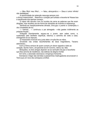 99

     — Meu filho! meu filho!... — falou, abraçando-o — Deus é amor infinito!
não desfaleças!
     A oportunidade de redenção ressurge sempre com
a divina misericórdia!... Reanima o coração per turbado e levanta-te! Nossa boa
e santificante luta apenas começa...
     O rapaz não escutou com os ouvidos da carne as palavras que lhe eram
dirigidas, mas recolheu-as em forma de vibrações de incentivo e esperança.
     Sentindo-se inexplicavelmente aliviado, enxu gou o pranto e contemplou o
céu constelado de luz.
     — Vamos!... — continuou o pai abnegado —não gastes inütilmente as
próprias forças!...
     Enlaçado brandamente, ergueu -se o jovem, sem saber como, e,
sustentado pelo benfeitor espiritual, retomou o caminho de volta a casa,
entregando-se ao repouso.
     O missionário invisível orou junto dele e im pôs-lhe as mãos.
     Envolvido nas ondas reconfortantes de doce magnetismo, Taciano
adormeceu...
     Com a íntima ventura de quem cumpre um dever sagrado e belo ao
coração, Quinto Varro, am parando-se em Corvino, retirou-se, feliz.
     Abraçados, os dois amigos alçaram -se ao santuário de paz e reconforto
que lhes serviria de residência, nas esferas da alegria imortal.
     Em torno, a alvorada ruborizava o longínquo horizonte...
     Esmaecia o fulgor das est relas e passarinhos madrugadores anunciavam à
Terra que um novo dia começava a brilhar.
 