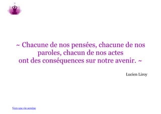 ~ Chacune de nos pensées, chacune de nos
          paroles, chacun de nos actes
    ont des conséquences sur notre avenir. ~
                                     Lucien Liroy




Vers une vie sereine
 