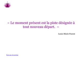 ~ Le moment présent est la piste désignée à
         tout nouveau départ. ~
                                 Louis-Marie Parent




Vers une vie sereine
 