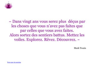 ~ Dans vingt ans vous serez plus déçus par
   les choses que vous n’avez pas faites que
         par celles que vous avez faites.
  Alors sortez des sentiers battus. Mettez les
     voiles. Explorez. Rêvez. Découvrez. ~
                                       Mark Twain




Vers une vie sereine
 