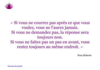 ~ Si vous ne courrez pas après ce que vous
         voulez, vous ne l’aurez jamais.
   Si vous ne demandez pas, la réponse sera
                  toujours non.
   Si vous ne faites pas un pas en avant, vous
       restez toujours au même endroit. ~
                                       Nora Roberts



Vers une vie sereine
 