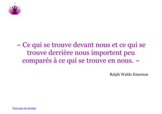 ~ Ce qui se trouve devant nous et ce qui se
      trouve derrière nous importent peu
     comparés à ce qui se trouve en nous. ~
                                  Ralph Waldo Emerson




Vers une vie sereine
 