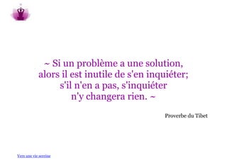 ~ Si un problème a une solution,
            alors il est inutile de s'en inquiéter;
                 s'il n'en a pas, s'inquiéter
                     n'y changera rien. ~
                                            Proverbe du Tibet




Vers une vie sereine
 