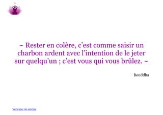 ~ Rester en colère, c’est comme saisir un
  charbon ardent avec l’intention de le jeter
 sur quelqu’un ; c’est vous qui vous brûlez. ~
                                        Bouddha




Vers une vie sereine
 