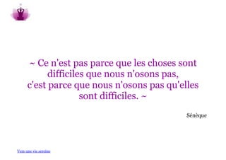 ~ Ce n'est pas parce que les choses sont
            difficiles que nous n'osons pas,
      c'est parce que nous n'osons pas qu'elles
                     sont difficiles. ~
                                            Sénèque




Vers une vie sereine
 