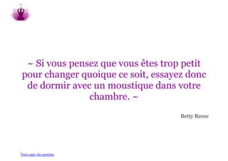 ~ Si vous pensez que vous êtes trop petit
pour changer quoique ce soit, essayez donc
 de dormir avec un moustique dans votre
               chambre. ~
                                    Betty Reese




Vers une vie sereine
 