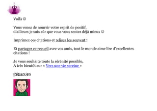 Voilà 

Vous venez de nourrir votre esprit de positif,
d’ailleurs je suis sûr que vous vous sentez déjà mieux 

Imprimez ces citations et relisez les souvent !

Et partagez ce recueil avec vos amis, tout le monde aime lire d’excellentes
citations !

Je vous souhaite toute la sérénité possible,
A très bientôt sur « Vers une vie sereine »

Sébastien
 