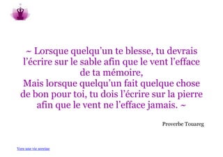 ~ Lorsque quelqu’un te blesse, tu devrais
   l’écrire sur le sable afin que le vent l’efface
                   de ta mémoire,
  Mais lorsque quelqu’un fait quelque chose
  de bon pour toi, tu dois l’écrire sur la pierre
       afin que le vent ne l’efface jamais. ~
                                       Proverbe Touareg



Vers une vie sereine
 