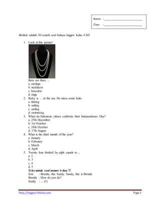 http://Inggris-Online.com Page 1
Berikut adalah 50 contoh soal bahasa Inggris kelas 4 SD
1. Look at this picture!
there are three ...
a. earrings
b. necklaces
c. bracelets
d. rings
2. Ricky is … in the sea. He takes some baits.
a. fishing
b. sailing
c. surfing
d. swimming
3. When do Indonesia citizen celebrate their Independence Day?
a. 25th December
b. 1st October
c. 28th October
d. 17th August
4. What is the third month of the year?
a. January
b. February
c. March
d. April
5. Twenty four divided by eight equals to ...
a. 2
b. 3
c. 4
d. 5
Teks untuk soal nomor 6 dan 7!
Joni : Brenda, this Sandy. Sandy, this is Brenda
Brenda : How do you do?
Sandy : ... (5)
Name : ___________________________
Class : ___________________________
 
