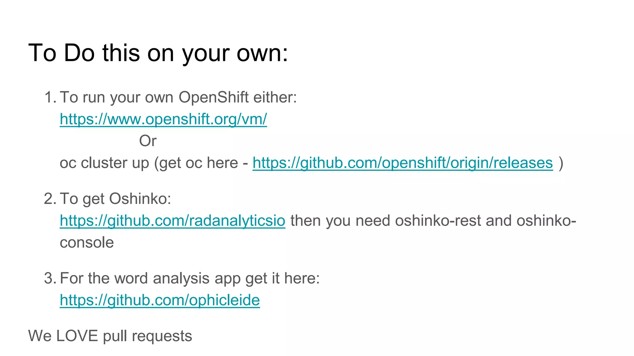 To Do this on your own:
1. To run your own OpenShift either:
https://www.openshift.org/vm/
Or
oc cluster up (get oc here - https://github.com/openshift/origin/releases )
2. To get Oshinko:
https://github.com/radanalyticsio then you need oshinko-rest and oshinko-
console
3. For the word analysis app get it here:
https://github.com/ophicleide
We LOVE pull requests