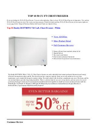 TOP 10 50 CU FT CHEST FREEZER
If you are looking for 50 Cu Ft Chest Freezer. You are on the right place. Here we have 50 Cu Ft Chest Freezer at cheap price. You can buy
50 Cu Ft Chest Freezer in stock. Not waste your time anymore, Check the details and buy 50 Cu Ft Chest Freezer at lower price right now
via our page below. Shops & Purchase Online with Secure Check out, Quick & Easy.
Top #1 Danby DCF700W1 7.0 Cu.ft. Chest Freezer - White
View All Offers
More Product Detail
Full Customer Reviews
Energy efficient foam insulated cabinet & lid
Manual Defrost
One vinyl coated basket
Front mount mechanical thermostat
Defrost drain for quick and easy maintenance
The Danby DCF700W1 White 7.0 Cu. Ft. Chest Freezer features an easily adjustable front mount mechanical thermostat and energy
efficient foam insulated cabinet and lid. This chest freezer has a spacious capacity. Enjoy an in-wall condenser for easy clean
maintenance, and a rounded lid design for modern styling. The metal cabinet with clean lines compliments any area of the home, and the
rust resistant Interior provides long lasting durability. There is a defrost drain for an easy to clean interior, and rear casters for ease of
positioning.Package Content:chest freezermanualwarrantyRounded lid designDefrost drainFront mount mechanical thermostatColor
WhiteHeight 32.87Width 39.75Depth 22.06Weight 90.40Operating SystemBatteries IncludedBatteries RequiredNumber of
BatteriesBattery TypeLanguage EnglishAssembly Required
Customer Review
 
