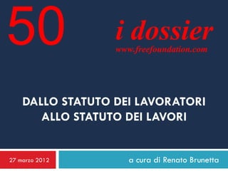 50                i dossier
                  www.freefoundation.com




    DALLO STATUTO DEI LAVORATORI
       ALLO STATUTO DEI LAVORI


27 marzo 2012        a cura di Renato Brunetta
 