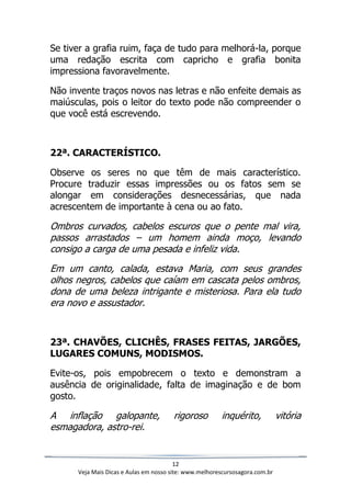 12
Veja Mais Dicas e Aulas em nosso site: www.melhorescursosagora.com.br
Se tiver a grafia ruim, faça de tudo para melhorá-la, porque
uma redação escrita com capricho e grafia bonita
impressiona favoravelmente.
Não invente traços novos nas letras e não enfeite demais as
maiúsculas, pois o leitor do texto pode não compreender o
que você está escrevendo.
22ª. CARACTERÍSTICO.
Observe os seres no que têm de mais característico.
Procure traduzir essas impressões ou os fatos sem se
alongar em considerações desnecessárias, que nada
acrescentem de importante à cena ou ao fato.
Ombros curvados, cabelos escuros que o pente mal vira,
passos arrastados – um homem ainda moço, levando
consigo a carga de uma pesada e infeliz vida.
Em um canto, calada, estava Maria, com seus grandes
olhos negros, cabelos que caíam em cascata pelos ombros,
dona de uma beleza intrigante e misteriosa. Para ela tudo
era novo e assustador.
23ª. CHAVÕES, CLICHÊS, FRASES FEITAS, JARGÕES,
LUGARES COMUNS, MODISMOS.
Evite-os, pois empobrecem o texto e demonstram a
ausência de originalidade, falta de imaginação e de bom
gosto.
A inflação galopante, rigoroso inquérito, vitória
esmagadora, astro-rei.
 