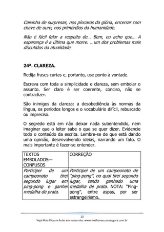 13
Veja Mais Dicas e Aulas em nosso site: www.melhorescursosagora.com.br
Caixinha de surpresas, nos píncaros da glória, encerrar com
chave de ouro, nos primórdios da humanidade.
Não é fácil falar a respeito de… Bem, eu acho que… A
esperança é a última que morre. …um dos problemas mais
discutidos da atualidade.
24ª. CLAREZA.
Redija frases curtas e, portanto, use ponto à vontade.
Escreva com toda a simplicidade e clareza, sem embolar o
assunto. Ser claro é ser coerente, conciso, não se
contradizer.
São inimigos da clareza: a desobediência às normas da
língua, os períodos longos e o vocabulário difícil, rebuscado
ou impreciso.
O segredo está em não deixar nada subentendido, nem
imaginar que o leitor sabe o que se quer dizer. Evidencie
todo o conteúdo da escrita. Lembre-se de que está dando
uma opinião, desenvolvendo ideias, narrando um fato. O
mais importante é fazer-se entender.
TEXTOS
EMBOLADOS—
CONFUSOS
CORREÇÃO
Participei de um
campeonato tirei
segundo lugar em
ping-pong e ganhei
medalha de prata.
Participei de um campeonato de
“ping-pong”, no qual tirei segundo
lugar, tendo ganhado uma
medalha de prata. NOTA: “Ping-
pong”, entre aspas, por ser
estrangeirismo.
 