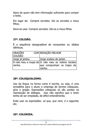 15
Veja Mais Dicas e Aulas em nosso site: www.melhorescursosagora.com.br
típico de quem não tem informação suficiente para compor
o texto.
Em lugar de: Comprei sorvetes. Dei os sorvetes a meus
filhos.
Deve-se usar: Comprei sorvetes. Dei-os a meus filhos.
27ª. COLISÃO.
É a sequência desagradável de consoantes ou sílabas
idênticas.
ORAÇÕES COM
COLISÃO
REDAÇÃO MELHOR
Jorge já jantou. Jorge acabou de jantar.
O rato roeu a roupa da
rainha.
O rato roeu os nobres tecidos
que compunham os trajes da
rainha.
28ª. COLOQUIALISMO.
Uso da língua na forma como é escrita, ou seja, é uma
armadilha para o aluno o emprego de termos coloquiais,
gíria e jargão. Expressões coloquiais só são aceitas na
reprodução de diálogos. Isso não significa que o texto
tenha de ser empolado, de difícil entendimento.
Evite usar as expressões: só que, que nem, é o seguinte,
etc.
29ª. COLORIDA.
 