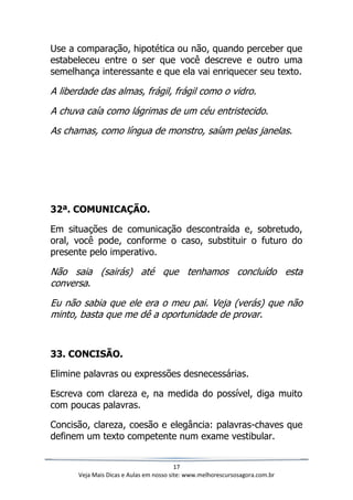 17
Veja Mais Dicas e Aulas em nosso site: www.melhorescursosagora.com.br
Use a comparação, hipotética ou não, quando perceber que
estabeleceu entre o ser que você descreve e outro uma
semelhança interessante e que ela vai enriquecer seu texto.
A liberdade das almas, frágil, frágil como o vidro.
A chuva caía como lágrimas de um céu entristecido.
As chamas, como língua de monstro, saíam pelas janelas.
32ª. COMUNICAÇÃO.
Em situações de comunicação descontraída e, sobretudo,
oral, você pode, conforme o caso, substituir o futuro do
presente pelo imperativo.
Não saia (sairás) até que tenhamos concluído esta
conversa.
Eu não sabia que ele era o meu pai. Veja (verás) que não
minto, basta que me dê a oportunidade de provar.
33. CONCISÃO.
Elimine palavras ou expressões desnecessárias.
Escreva com clareza e, na medida do possível, diga muito
com poucas palavras.
Concisão, clareza, coesão e elegância: palavras-chaves que
definem um texto competente num exame vestibular.
 