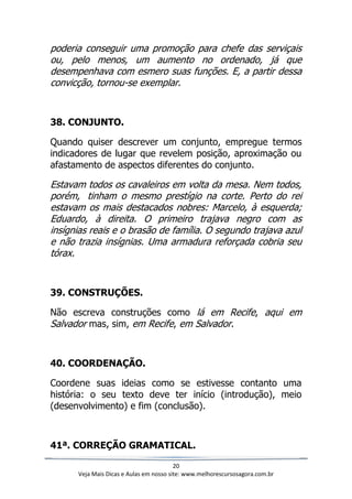 20
Veja Mais Dicas e Aulas em nosso site: www.melhorescursosagora.com.br
poderia conseguir uma promoção para chefe das serviçais
ou, pelo menos, um aumento no ordenado, já que
desempenhava com esmero suas funções. E, a partir dessa
convicção, tornou-se exemplar.
38. CONJUNTO.
Quando quiser descrever um conjunto, empregue termos
indicadores de lugar que revelem posição, aproximação ou
afastamento de aspectos diferentes do conjunto.
Estavam todos os cavaleiros em volta da mesa. Nem todos,
porém, tinham o mesmo prestígio na corte. Perto do rei
estavam os mais destacados nobres: Marcelo, à esquerda;
Eduardo, à direita. O primeiro trajava negro com as
insígnias reais e o brasão de família. O segundo trajava azul
e não trazia insígnias. Uma armadura reforçada cobria seu
tórax.
39. CONSTRUÇÕES.
Não escreva construções como lá em Recife, aqui em
Salvador mas, sim, em Recife, em Salvador.
40. COORDENAÇÃO.
Coordene suas ideias como se estivesse contanto uma
história: o seu texto deve ter início (introdução), meio
(desenvolvimento) e fim (conclusão).
41ª. CORREÇÃO GRAMATICAL.
 
