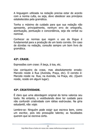 21
Veja Mais Dicas e Aulas em nosso site: www.melhorescursosagora.com.br
A linguagem utilizada na redação precisa estar de acordo
com a norma culta, ou seja, deve obedecer aos princípios
estabelecidos pela gramática.
Tenha o máximo de cuidado para que sua redação não
apresente, principalmente, nenhum erro de ortografia,
acentuação, pontuação e concordância, seja ela verbal ou
nominal.
Conhecer as normas que regem o uso da língua é
fundamental para a produção de um texto correto. Em caso
de dúvidas na redação, consulte sempre um bom livro de
gramática.
42ª. CRASE.
Expressões com crase: À beça, à toa, etc.
Uso corriqueiro da crase, mas absolutamente errado:
Marcelo reside à Rua (Avenida, Praça, etc). O correto é:
Marcelo reside na Rua, na Avenida, na Praça, etc. (Quem
reside, reside em algum lugar).
43ª. CRIATIVIDADE.
É claro que uma abordagem original do tema valoriza seu
texto. No entanto, o vestibulando deve ter cuidado para
não confundir criatividade com idéias esdrúxulas. Na gíria
estudantil, não viaje.
Lembre-se: Ninguém pode exigir que escreva bem, como
um escritor, pois isto pressupõe talento; as faculdades
querem que se escreva certo.
 