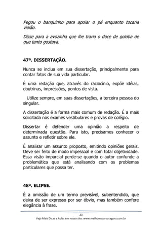 23
Veja Mais Dicas e Aulas em nosso site: www.melhorescursosagora.com.br
Pegou o banquinho para apoiar o pé enquanto tocaria
violão.
Disse para a avozinha que lhe traria o doce de goiaba de
que tanto gostava.
47ª. DISSERTAÇÃO.
Nunca se inclua em sua dissertação, principalmente para
contar fatos de sua vida particular.
É uma redação que, através do raciocínio, expõe idéias,
doutrinas, impressões, pontos de vista.
Utilize sempre, em suas dissertações, a terceira pessoa do
singular.
A dissertação é a forma mais comum de redação. É a mais
solicitada nos exames vestibulares e provas de colégio.
Dissertar é defender uma opinião a respeito de
determinada questão. Para isto, precisamos conhecer o
assunto e refletir sobre ele.
É analisar um assunto proposto, emitindo opiniões gerais.
Deve ser feito de modo impessoal e com total objetividade.
Essa visão imparcial perde-se quando o autor confunde a
problemática que está analisando com os problemas
particulares que possa ter.
48ª. ELIPSE.
É a omissão de um termo previsível, subentendido, que
deixa de ser expresso por ser óbvio, mas também confere
elegância à frase.
 
