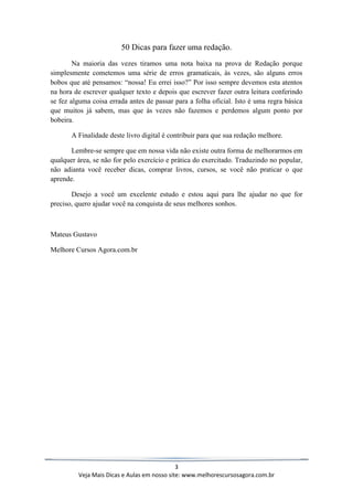 3
Veja Mais Dicas e Aulas em nosso site: www.melhorescursosagora.com.br
50 Dicas para fazer uma redação.
Na maioria das vezes tiramos uma nota baixa na prova de Redação porque
simplesmente cometemos uma série de erros gramaticais, às vezes, são alguns erros
bobos que até pensamos: “nossa! Eu errei isso?” Por isso sempre devemos esta atentos
na hora de escrever qualquer texto e depois que escrever fazer outra leitura conferindo
se fez alguma coisa errada antes de passar para a folha oficial. Isto é uma regra básica
que muitos já sabem, mas que às vezes não fazemos e perdemos algum ponto por
bobeira.
A Finalidade deste livro digital é contribuir para que sua redação melhore.
Lembre-se sempre que em nossa vida não existe outra forma de melhorarmos em
qualquer área, se não for pelo exercício e prática do exercitado. Traduzindo no popular,
não adianta você receber dicas, comprar livros, cursos, se você não praticar o que
aprende.
Desejo a você um excelente estudo e estou aqui para lhe ajudar no que for
preciso, quero ajudar você na conquista de seus melhores sonhos.
Mateus Gustavo
Melhore Cursos Agora.com.br
 