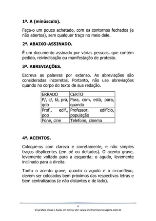 4
Veja Mais Dicas e Aulas em nosso site: www.melhorescursosagora.com.br
1ª. A (minúsculo).
Faça-o um pouco achatado, com os contornos fechados (e
não abertos), sem qualquer traço no meio dele.
2ª. ABAIXO-ASSINADO.
É um documento assinado por várias pessoas, que contém
pedido, reivindicação ou manifestação de protesto.
3ª. ABREVIAÇÕES.
Escreva as palavras por extenso. As abreviações são
consideradas incorretas. Portanto, não use abreviações
quando no corpo do texto de sua redação.
ERRADO CERTO
P/, c/, tá, pra,
qdo
Para, com, está, para,
quando
Prof., edif.,
pop
Professor, edifício,
população
Fone, cine Telefone, cinema
4ª. ACENTOS.
Coloque-os com clareza e corretamente, e não simples
traços displicentes (em pé ou deitados). O acento grave,
levemente voltado para a esquerda; o agudo, levemente
inclinado para a direita.
Tanto o acento grave, quanto o agudo e o circunflexo,
devem ser colocados bem próximos das respectivas letras e
bem centralizados (e não distantes e de lado).
 