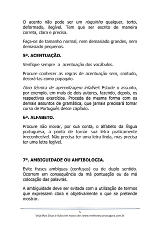 5
Veja Mais Dicas e Aulas em nosso site: www.melhorescursosagora.com.br
O acento não pode ser um risquinho qualquer, torto,
deformado, ilegível. Tem que ser escrito de maneira
correta, clara e precisa.
Faça-os de tamanho normal, nem demasiado grandes, nem
demasiado pequenos.
5ª. ACENTUAÇÃO.
Verifique sempre a acentuação dos vocábulos.
Procure conhecer as regras de acentuação sem, contudo,
decorá-las como papagaio.
Uma técnica de aprendizagem infalível: Estude o assunto,
por exemplo, em mais de dois autores, fazendo, depois, os
respectivos exercícios. Proceda da mesma forma com os
demais assuntos de gramática, que jamais precisará tomar
curso de Português desse capítulo.
6ª. ALFABETO.
Procure não inovar, por sua conta, o alfabeto da língua
portuguesa, a ponto de tornar sua letra praticamente
irreconhecível. Não precisa ter uma letra linda, mas precisa
ter uma letra legível.
7ª. AMBIGUIDADE OU ANFIBOLOGIA.
Evite frases ambíguas (confusas) ou de duplo sentido.
Ocorrem em consequência da má pontuação ou da má
colocação das palavras.
A ambiguidade deve ser evitada com a utilização de termos
que expressem clara e objetivamente o que se pretende
mostrar.
 