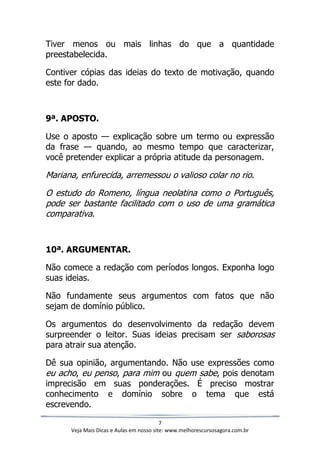 7
Veja Mais Dicas e Aulas em nosso site: www.melhorescursosagora.com.br
Tiver menos ou mais linhas do que a quantidade
preestabelecida.
Contiver cópias das ideias do texto de motivação, quando
este for dado.
9ª. APOSTO.
Use o aposto — explicação sobre um termo ou expressão
da frase — quando, ao mesmo tempo que caracterizar,
você pretender explicar a própria atitude da personagem.
Mariana, enfurecida, arremessou o valioso colar no rio.
O estudo do Romeno, língua neolatina como o Português,
pode ser bastante facilitado com o uso de uma gramática
comparativa.
10ª. ARGUMENTAR.
Não comece a redação com períodos longos. Exponha logo
suas ideias.
Não fundamente seus argumentos com fatos que não
sejam de domínio público.
Os argumentos do desenvolvimento da redação devem
surpreender o leitor. Suas ideias precisam ser saborosas
para atrair sua atenção.
Dê sua opinião, argumentando. Não use expressões como
eu acho, eu penso, para mim ou quem sabe, pois denotam
imprecisão em suas ponderações. É preciso mostrar
conhecimento e domínio sobre o tema que está
escrevendo.
 