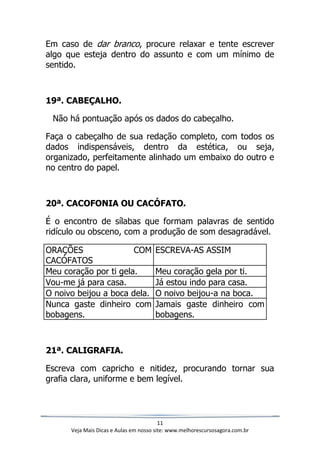 11
Veja Mais Dicas e Aulas em nosso site: www.melhorescursosagora.com.br
Em caso de dar branco, procure relaxar e tente escrever
algo que esteja dentro do assunto e com um mínimo de
sentido.
19ª. CABEÇALHO.
Não há pontuação após os dados do cabeçalho.
Faça o cabeçalho de sua redação completo, com todos os
dados indispensáveis, dentro da estética, ou seja,
organizado, perfeitamente alinhado um embaixo do outro e
no centro do papel.
20ª. CACOFONIA OU CACÓFATO.
É o encontro de sílabas que formam palavras de sentido
ridículo ou obsceno, com a produção de som desagradável.
ORAÇÕES COM
CACÓFATOS
ESCREVA-AS ASSIM
Meu coração por ti gela. Meu coração gela por ti.
Vou-me já para casa. Já estou indo para casa.
O noivo beijou a boca dela. O noivo beijou-a na boca.
Nunca gaste dinheiro com
bobagens.
Jamais gaste dinheiro com
bobagens.
21ª. CALIGRAFIA.
Escreva com capricho e nitidez, procurando tornar sua
grafia clara, uniforme e bem legível.
 
