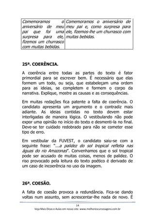 14
Veja Mais Dicas e Aulas em nosso site: www.melhorescursosagora.com.br
Comemoramos o
aniversário de meu
pai que foi uma
surpresa para ele,
fizemos um churrasco
com muitas bebidas.
Comemoramos o aniversário de
meu pai e, como surpresa para
ele, fizemos-lhe um churrasco com
muitas bebidas.
25ª. COERÊNCIA.
A coerência entre todas as partes do texto é fator
primordial para se escrever bem. É necessário que elas
formem um todo, ou seja, que estabeleçam uma ordem
para as ideias, se completem e formem o corpo da
narrativa. Explique, mostre as causas e as consequências.
Em muitas redações fica patente a falta de coerência. O
candidato apresenta um argumento e o contradiz mais
adiante. As ideias contidas no texto devem estar
interligadas de maneira lógica. O vestibulando não pode
expor uma opinião no início do texto e desmenti-la no final.
Deve-se ter cuidado redobrado para não se cometer esse
tipo de erro.
Em vestibular da FUVEST, o candidato saiu-se com a
seguinte frase: “...a palidez do sol tropical refletia nas
águas do rio Amazonas”. Convenhamos que o sol tropical
pode ser acusado de muitas coisas, menos de palidez. O
riso provocado pela leitura do texto poético é derivado de
um caso de incoerência no uso da imagem.
26ª. COESÃO.
A falta de coesão provoca a redundância. Fica-se dando
voltas num assunto, sem acrescentar-lhe nada de novo. É
 